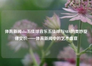 体育新闻nba五佳球音乐五佳球与NBA的美妙旋律交织——体育新闻中的艺术盛宴