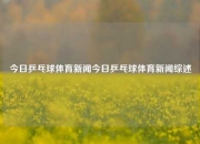 今日乒乓球体育新闻今日乒乓球体育新闻综述