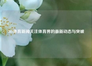 361体育新闻关注体育界的最新动态与突破